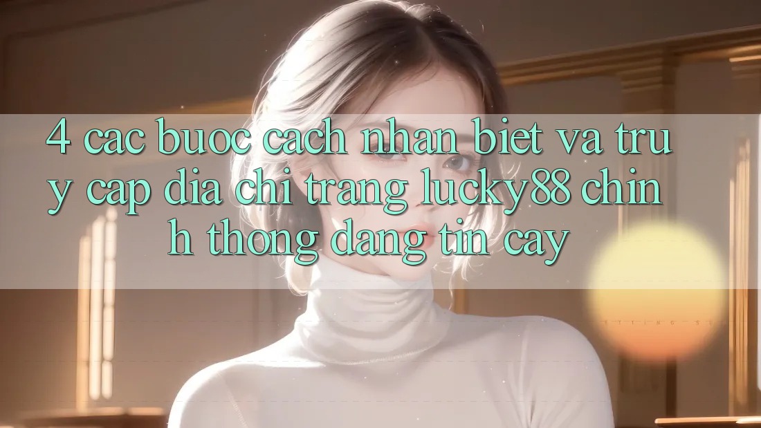 4. Các bước Cách Nhận Biết Và Truy Cập Địa chỉ trang Lucky88 Chính Thống Đáng tin cậy 4. Các bước Cách Nhận Biết Và Truy Cập Địa chỉ trang Lucky88 Chính Thống Đáng tin cậy