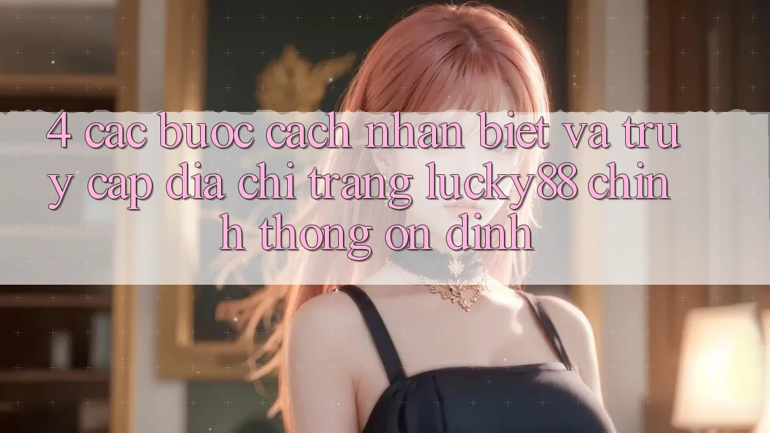 4. Các bước Cách Nhận Biết Và Truy Cập Địa chỉ trang Lucky88 Chính Thống Ổn định 4. Các bước Cách Nhận Biết Và Truy Cập Địa chỉ trang Lucky88 Chính Thống Ổn định