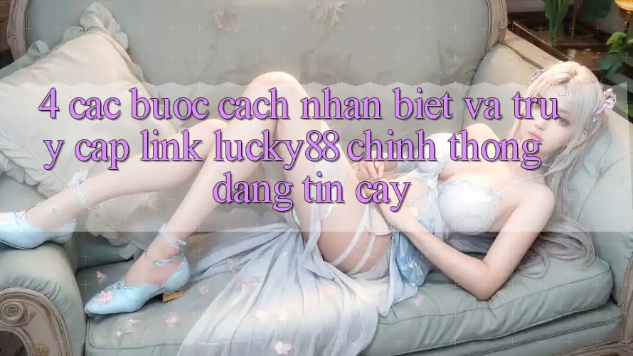 4. Các bước Cách Nhận Biết Và Truy Cập Link Lucky88 Chính Thống Đáng tin cậy