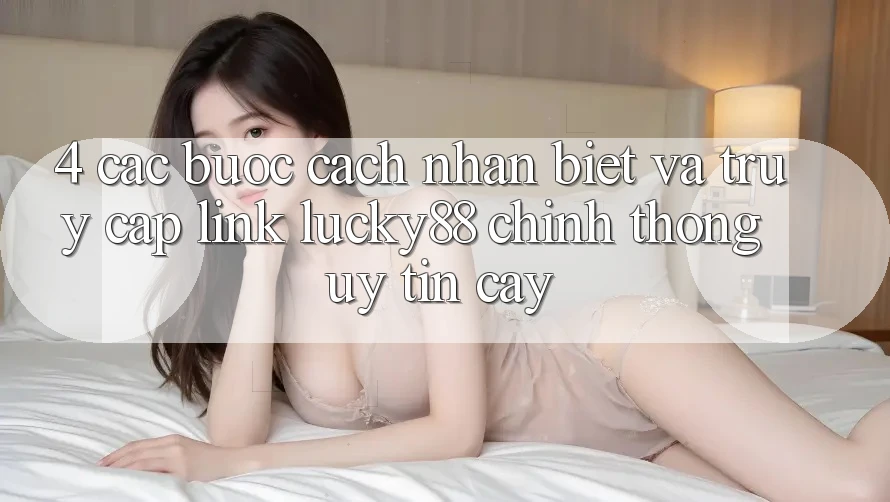 4. Các bước Cách Nhận Biết Và Truy Cập Link Lucky88 Chính Thống Uy tín cậy