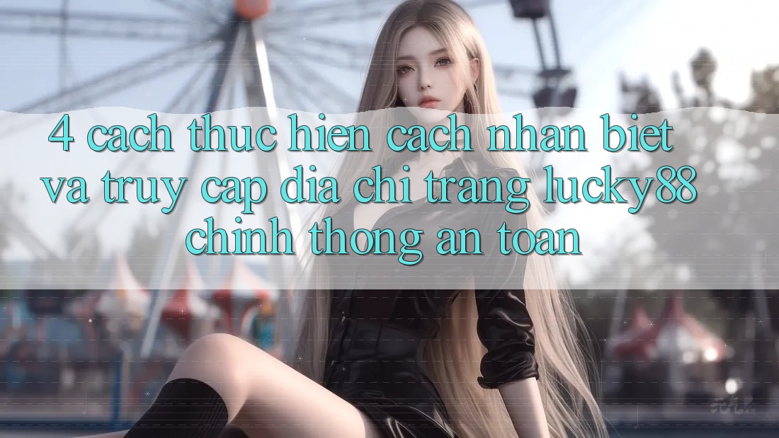 4. Cách thực hiện Cách Nhận Biết Và Truy Cập Địa chỉ trang Lucky88 Chính Thống An Toàn