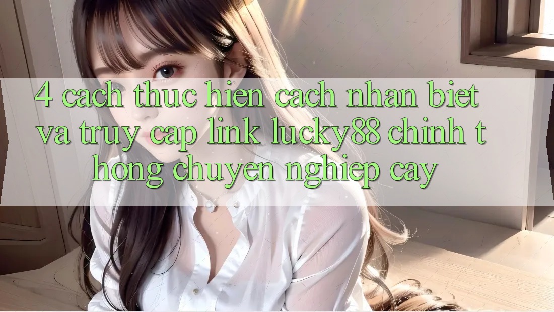 4. Cách thực hiện Cách Nhận Biết Và Truy Cập Link Lucky88 Chính Thống Chuyên nghiệp cậy