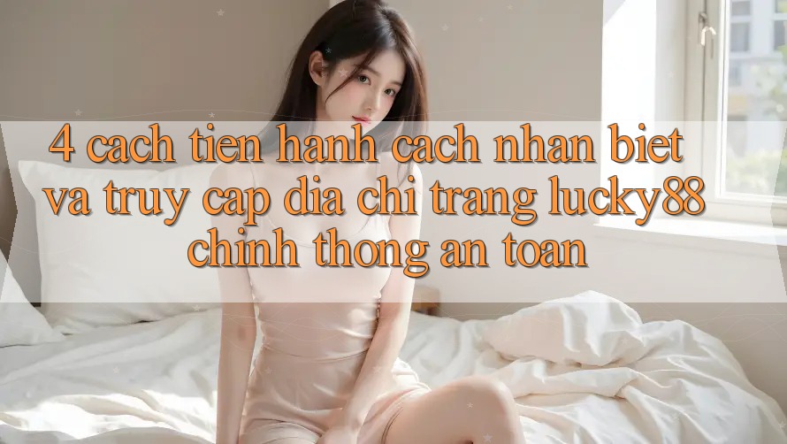 4. Cách tiến hành Cách Nhận Biết Và Truy Cập Địa chỉ trang Lucky88 Chính Thống An Toàn