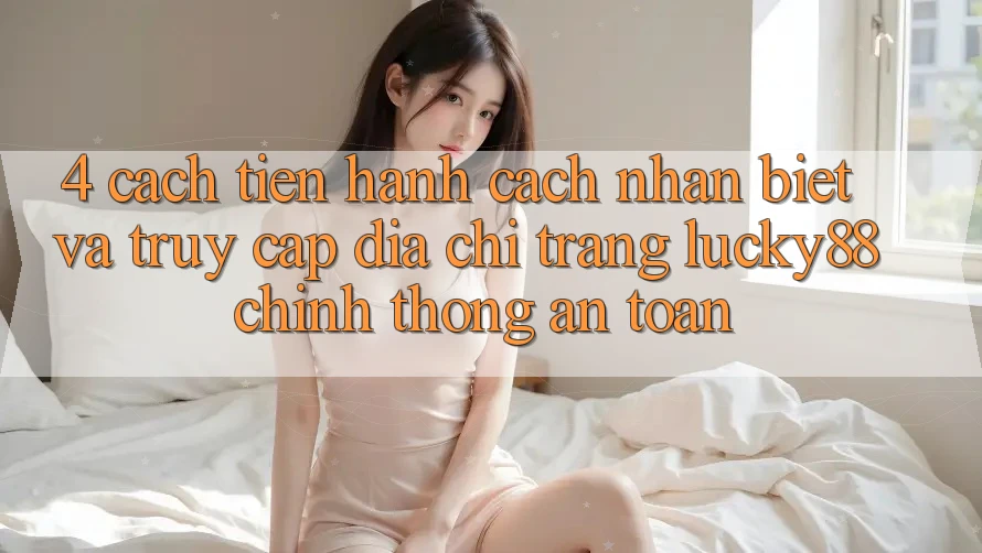 4. Cách tiến hành Cách Nhận Biết Và Truy Cập Địa chỉ trang Lucky88 Chính Thống An Toàn