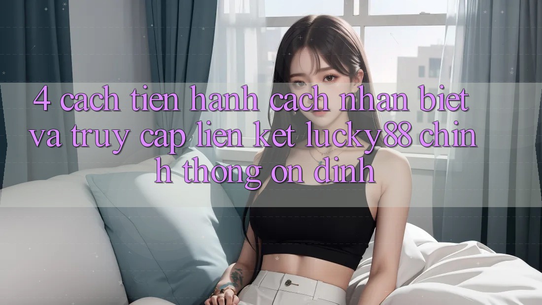 4. Cách tiến hành Cách Nhận Biết Và Truy Cập Liên kết Lucky88 Chính Thống Ổn định 4. Cách tiến hành Cách Nhận Biết Và Truy Cập Liên kết Lucky88 Chính Thống Ổn định