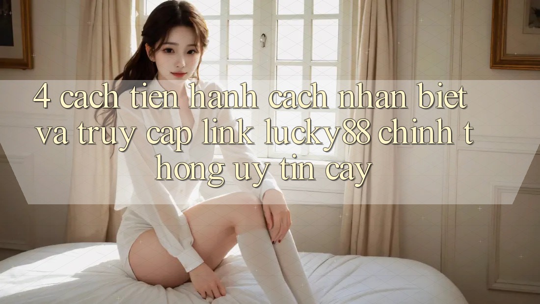 4. Cách tiến hành Cách Nhận Biết Và Truy Cập Link Lucky88 Chính Thống Uy tín cậy 4. Cách tiến hành Cách Nhận Biết Và Truy Cập Link Lucky88 Chính Thống Uy tín cậy
