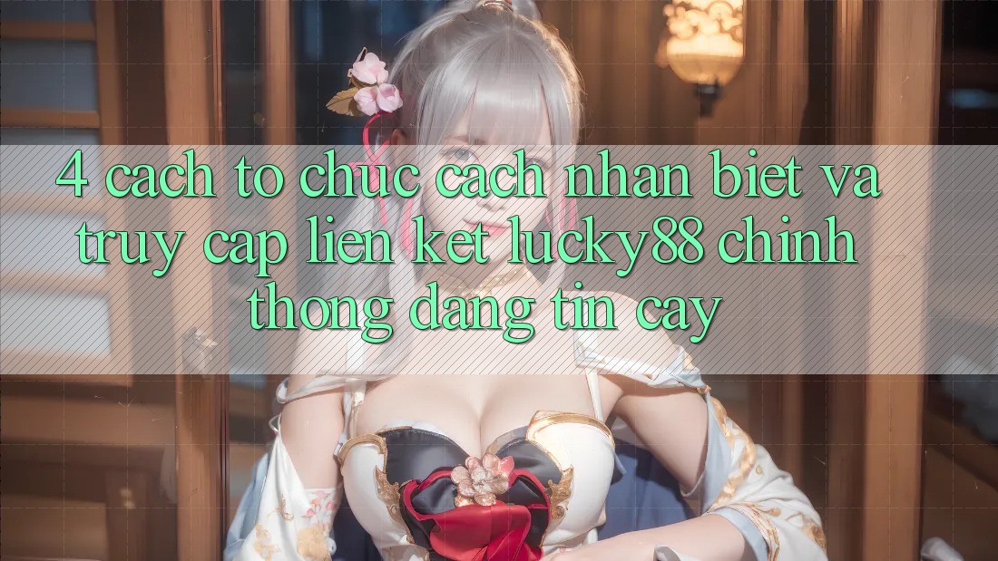 4. Cách tổ chức Cách Nhận Biết Và Truy Cập Liên kết Lucky88 Chính Thống Đáng tin cậy