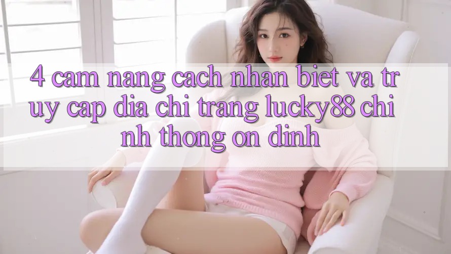 4. Cẩm nang Cách Nhận Biết Và Truy Cập Địa chỉ trang Lucky88 Chính Thống Ổn định 4. Cẩm nang Cách Nhận Biết Và Truy Cập Địa chỉ trang Lucky88 Chính Thống Ổn định