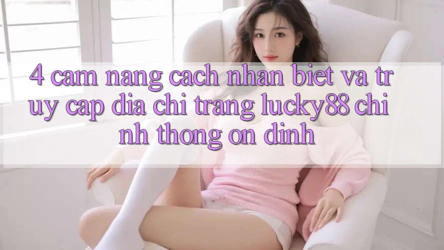 4. Cẩm nang Cách Nhận Biết Và Truy Cập Địa chỉ trang Lucky88 Chính Thống Ổn định 4. Cẩm nang Cách Nhận Biết Và Truy Cập Địa chỉ trang Lucky88 Chính Thống Ổn định