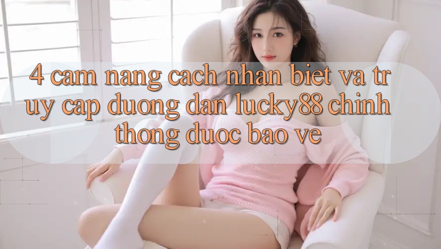 4. Cẩm nang Cách Nhận Biết Và Truy Cập Đường dẫn Lucky88 Chính Thống Được bảo vệ