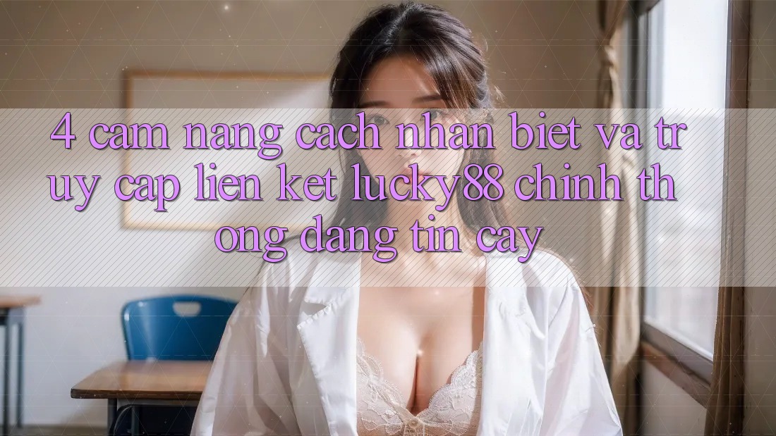 4. Cẩm nang Cách Nhận Biết Và Truy Cập Liên kết Lucky88 Chính Thống Đáng tin cậy