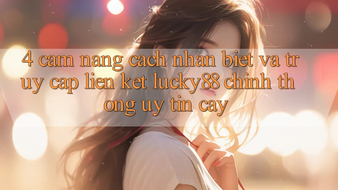 4. Cẩm nang Cách Nhận Biết Và Truy Cập Liên kết Lucky88 Chính Thống Uy tín cậy