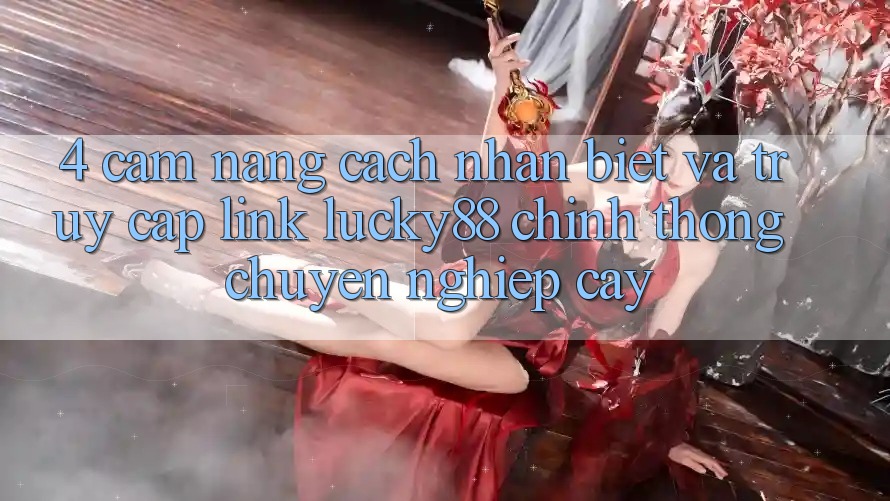 4. Cẩm nang Cách Nhận Biết Và Truy Cập Link Lucky88 Chính Thống Chuyên nghiệp cậy