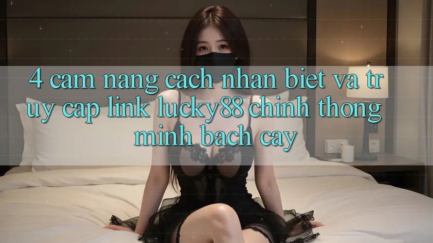 4. Cẩm nang Cách Nhận Biết Và Truy Cập Link Lucky88 Chính Thống Minh bạch cậy