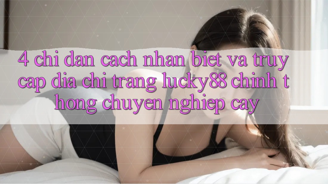 4. Chỉ dẫn Cách Nhận Biết Và Truy Cập Địa chỉ trang Lucky88 Chính Thống Chuyên nghiệp cậy