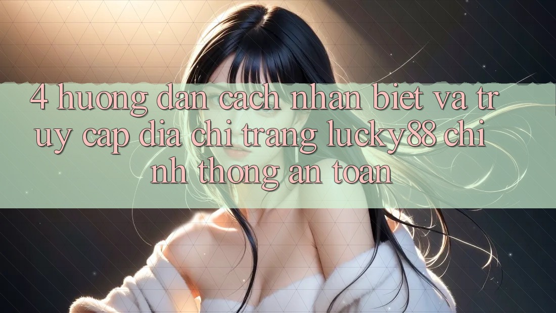 4. Hướng dẫn Cách Nhận Biết Và Truy Cập Địa chỉ trang Lucky88 Chính Thống An Toàn