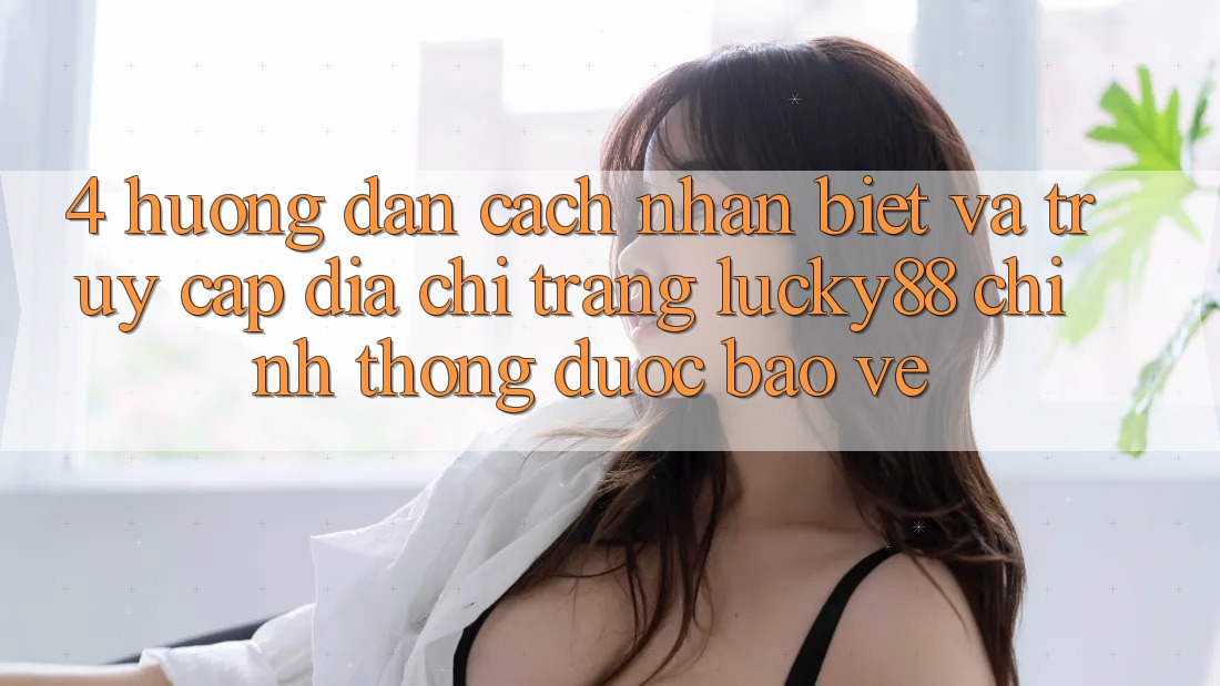 4. Hướng Dẫn Cách Nhận Biết Và Truy Cập Địa chỉ trang Lucky88 Chính Thống Được bảo vệ