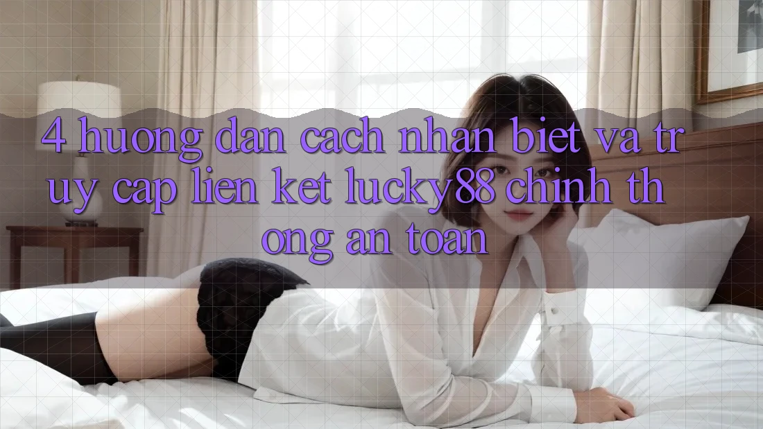 4. Hướng dẫn Cách Nhận Biết Và Truy Cập Liên kết Lucky88 Chính Thống An Toàn