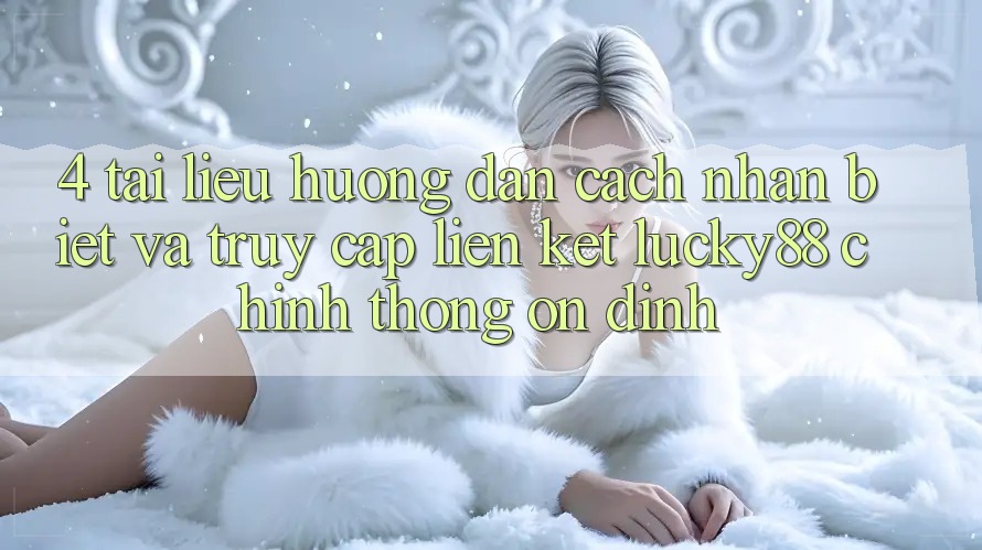 4. Tài liệu hướng dẫn Cách Nhận Biết Và Truy Cập Liên kết Lucky88 Chính Thống Ổn định