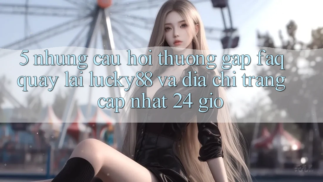 5. Những Câu Hỏi Thường Gặp (FAQ) Quay lại Lucky88 và Địa chỉ trang Cập Nhật 24 Giờ 5. Những Câu Hỏi Thường Gặp (FAQ) Quay lại Lucky88 và Địa chỉ trang Cập Nhật 24 Giờ