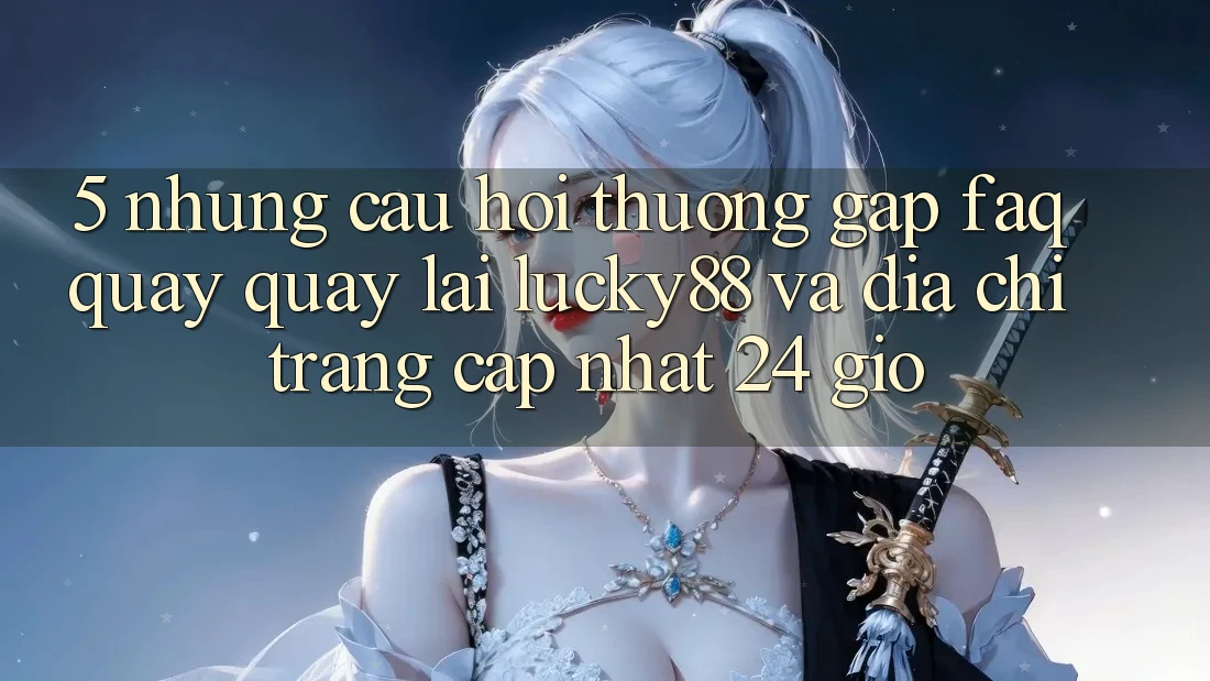 5. Những Câu Hỏi Thường Gặp (FAQ) Quay quay lại Lucky88 và Địa chỉ trang Cập Nhật 24 Giờ