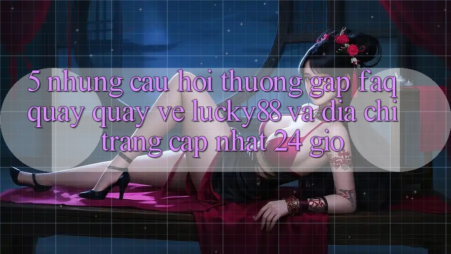 5. Những Câu Hỏi Thường Gặp (FAQ) Quay quay về Lucky88 và Địa chỉ trang Cập Nhật 24 Giờ