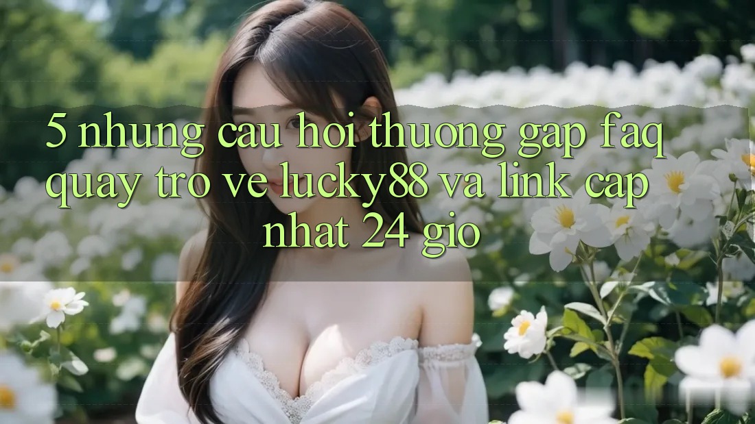 5. Những Câu Hỏi Thường Gặp (FAQ) Quay trở về Lucky88 và Link Cập Nhật 24 Giờ 5. Những Câu Hỏi Thường Gặp (FAQ) Quay trở về Lucky88 và Link Cập Nhật 24 Giờ
