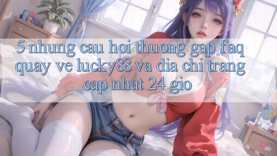 5. Những Câu Hỏi Thường Gặp (FAQ) Quay về Lucky88 và Địa chỉ trang Cập Nhật 24 Giờ
