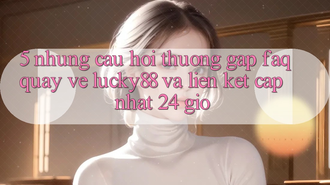 5. Những Câu Hỏi Thường Gặp (FAQ) Quay về Lucky88 và Liên kết Cập Nhật 24 Giờ