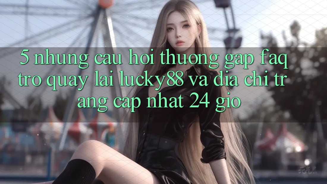 5. Những Câu Hỏi Thường Gặp (FAQ) Trở quay lại Lucky88 và Địa chỉ trang Cập Nhật 24 Giờ