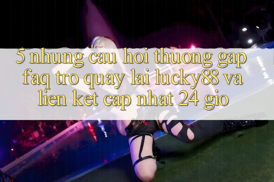 5. Những Câu Hỏi Thường Gặp (FAQ) Trở quay lại Lucky88 và Liên kết Cập Nhật 24 Giờ