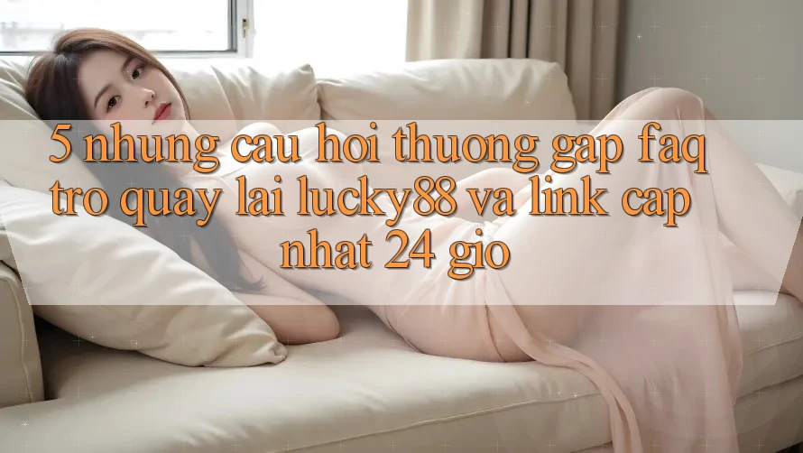 5. Những Câu Hỏi Thường Gặp (FAQ) Trở quay lại Lucky88 và Link Cập Nhật 24 Giờ 5. Những Câu Hỏi Thường Gặp (FAQ) Trở quay lại Lucky88 và Link Cập Nhật 24 Giờ
