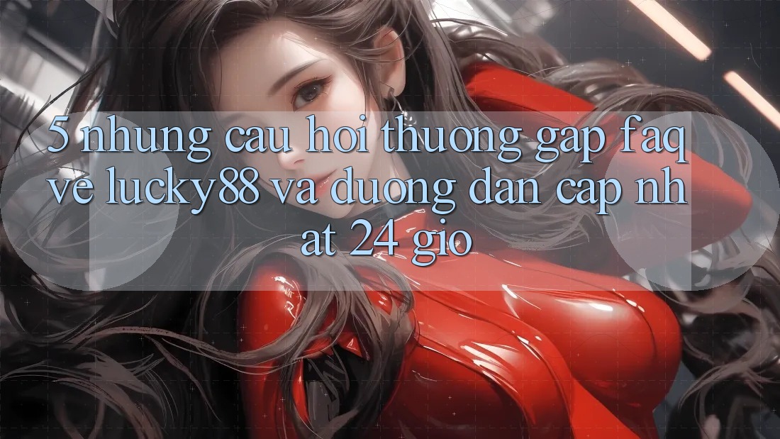 5. Những Câu Hỏi Thường Gặp (FAQ) Về Lucky88 và Đường dẫn Cập Nhật 24 Giờ