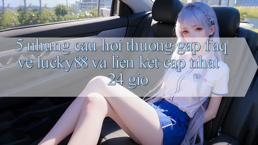 5. Những Câu Hỏi Thường Gặp (FAQ) Về Lucky88 và Liên kết Cập Nhật 24 Giờ 5. Những Câu Hỏi Thường Gặp (FAQ) Về Lucky88 và Liên kết Cập Nhật 24 Giờ