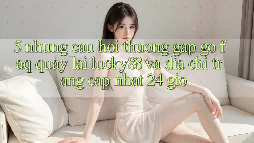 5. Những Câu Hỏi Thường Gặp gỡ (FAQ) Quay lại Lucky88 và Địa chỉ trang Cập Nhật 24 Giờ
