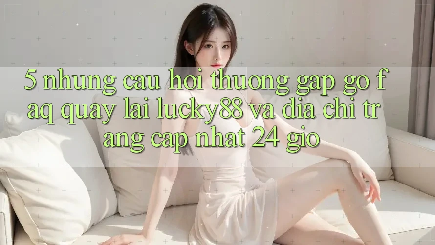 5. Những Câu Hỏi Thường Gặp gỡ (FAQ) Quay lại Lucky88 và Địa chỉ trang Cập Nhật 24 Giờ