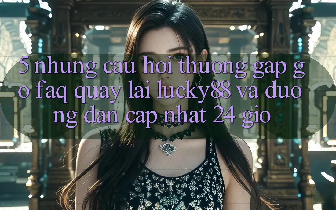 5. Những Câu Hỏi Thường Gặp gỡ (FAQ) Quay lại Lucky88 và Đường dẫn Cập Nhật 24 Giờ 5. Những Câu Hỏi Thường Gặp gỡ (FAQ) Quay lại Lucky88 và Đường dẫn Cập Nhật 24 Giờ