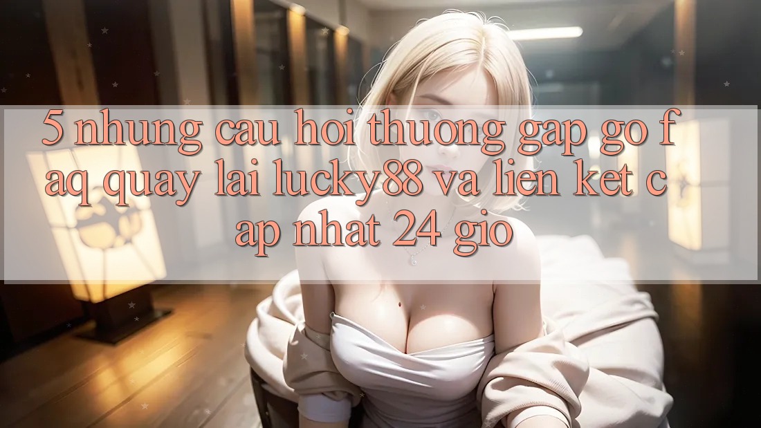 5. Những Câu Hỏi Thường Gặp gỡ (FAQ) Quay lại Lucky88 và Liên kết Cập Nhật 24 Giờ 5. Những Câu Hỏi Thường Gặp gỡ (FAQ) Quay lại Lucky88 và Liên kết Cập Nhật 24 Giờ
