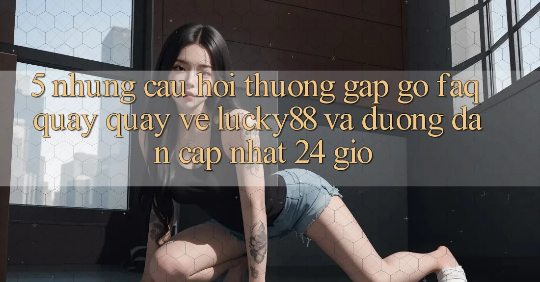 5. Những Câu Hỏi Thường Gặp gỡ (FAQ) Quay quay về Lucky88 và Đường dẫn Cập Nhật 24 Giờ