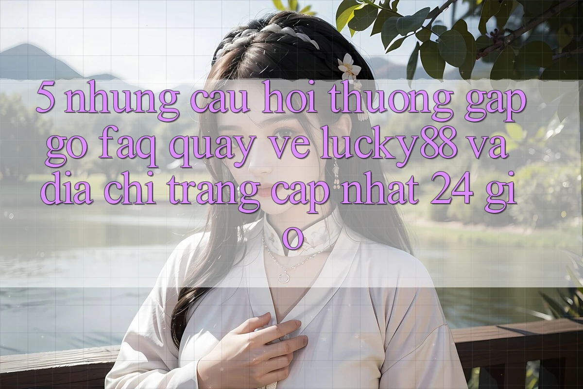 5. Những Câu Hỏi Thường Gặp gỡ (FAQ) Quay về Lucky88 và Địa chỉ trang Cập Nhật 24 Giờ