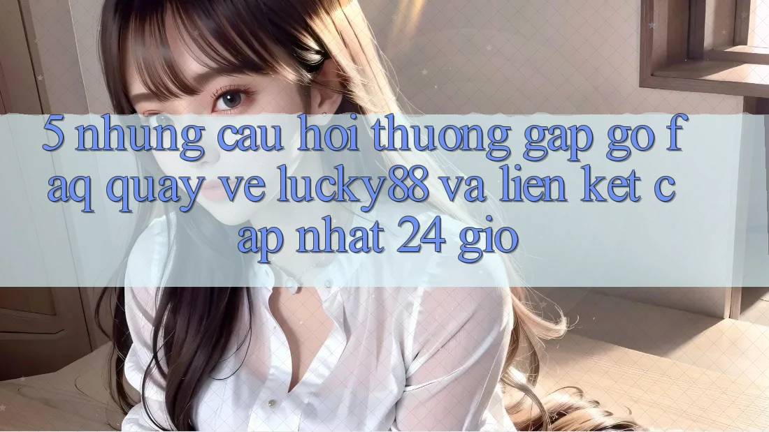 5. Những Câu Hỏi Thường Gặp gỡ (FAQ) Quay về Lucky88 và Liên kết Cập Nhật 24 Giờ