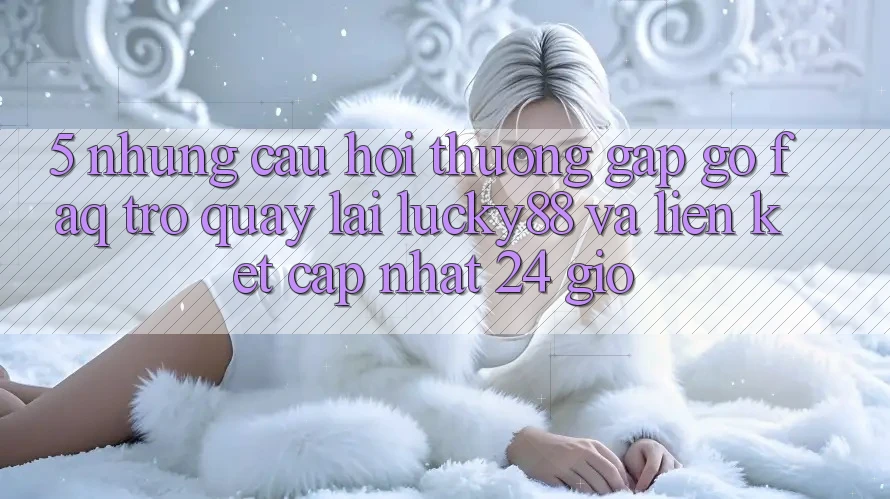 5. Những Câu Hỏi Thường Gặp gỡ (FAQ) Trở quay lại Lucky88 và Liên kết Cập Nhật 24 Giờ