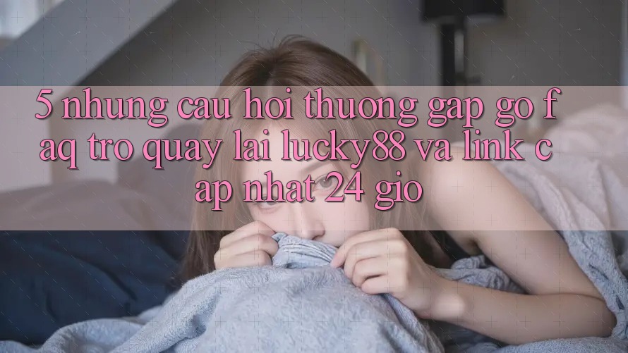 5. Những Câu Hỏi Thường Gặp gỡ (FAQ) Trở quay lại Lucky88 và Link Cập Nhật 24 Giờ 5. Những Câu Hỏi Thường Gặp gỡ (FAQ) Trở quay lại Lucky88 và Link Cập Nhật 24 Giờ