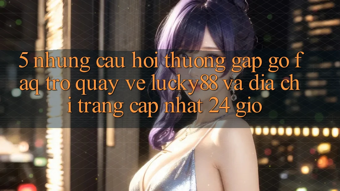 5. Những Câu Hỏi Thường Gặp gỡ (FAQ) Trở quay về Lucky88 và Địa chỉ trang Cập Nhật 24 Giờ 5. Những Câu Hỏi Thường Gặp gỡ (FAQ) Trở quay về Lucky88 và Địa chỉ trang Cập Nhật 24 Giờ