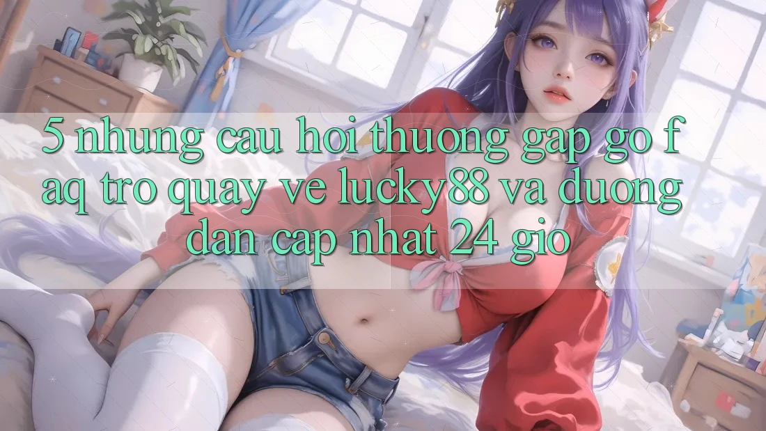 5. Những Câu Hỏi Thường Gặp gỡ (FAQ) Trở quay về Lucky88 và Đường dẫn Cập Nhật 24 Giờ