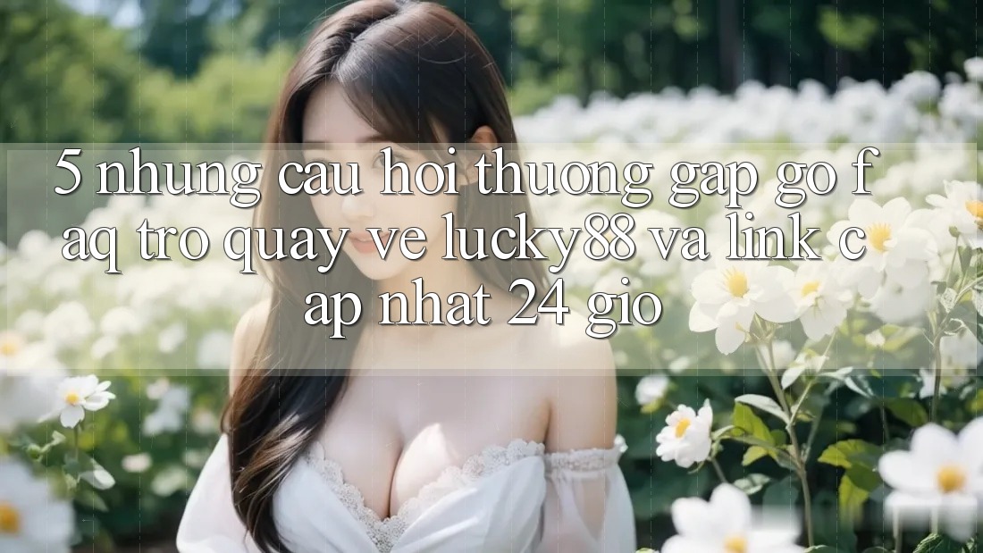 5. Những Câu Hỏi Thường Gặp gỡ (FAQ) Trở quay về Lucky88 và Link Cập Nhật 24 Giờ 5. Những Câu Hỏi Thường Gặp gỡ (FAQ) Trở quay về Lucky88 và Link Cập Nhật 24 Giờ