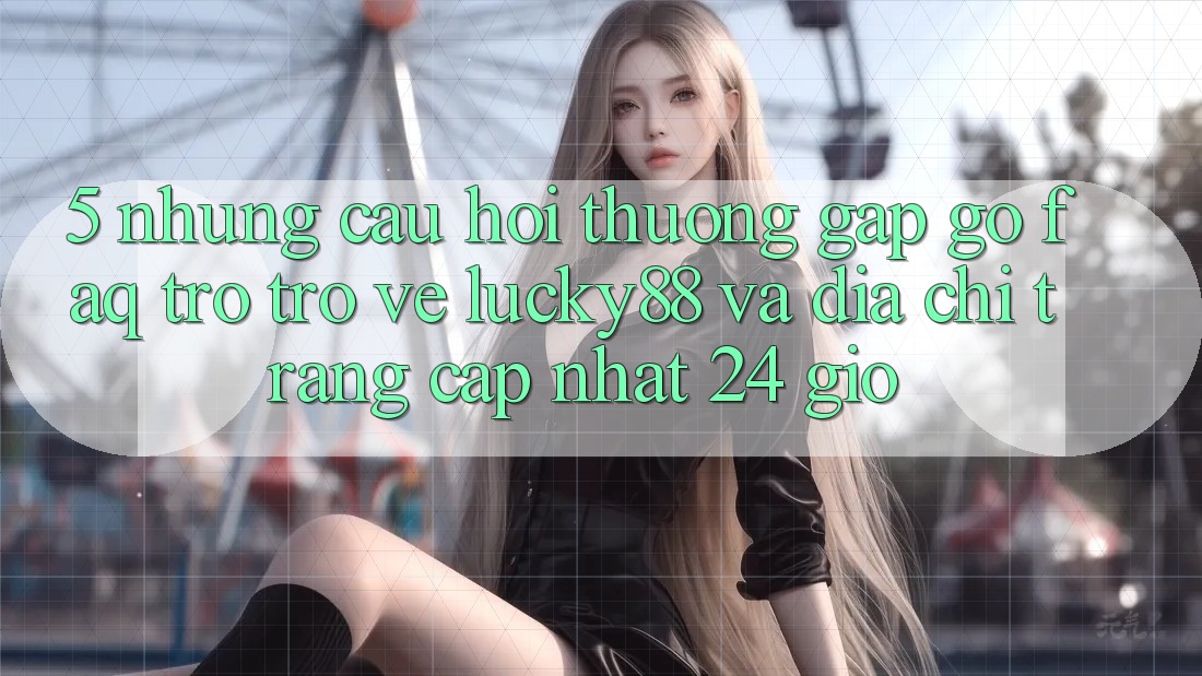 5. Những Câu Hỏi Thường Gặp gỡ (FAQ) Trở trở về Lucky88 và Địa chỉ trang Cập Nhật 24 Giờ