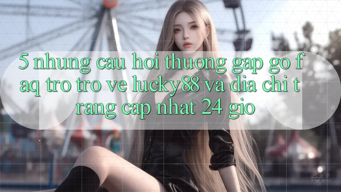 5. Những Câu Hỏi Thường Gặp gỡ (FAQ) Trở trở về Lucky88 và Địa chỉ trang Cập Nhật 24 Giờ