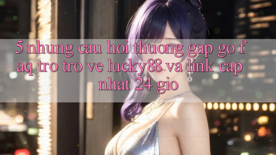 5. Những Câu Hỏi Thường Gặp gỡ (FAQ) Trở trở về Lucky88 và Link Cập Nhật 24 Giờ