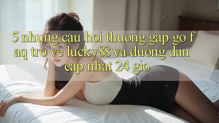 5. Những Câu Hỏi Thường Gặp gỡ (FAQ) Trở về Lucky88 và Đường dẫn Cập Nhật 24 Giờ